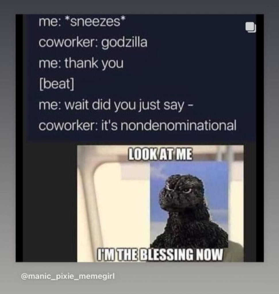 Joy: Meme has a picture of a hilarious version of Godzilla. It has this conversation:

me: *sneezes*
coworker: godzilla
me: thank you
[beat]
me: wait did you just say --
coworker: it's nondenominational

Godzilla says, "Look at me. I'm the blessing now."