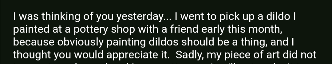 Joy: My friend telling me this, "I was thinking of you yesterday... I went to pick up a dildo I painted at a pottery shop with a friend early this month, because obviously painting dildos should be a thing, and I thought you would appreciate it."